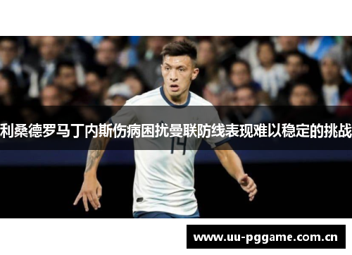 利桑德罗马丁内斯伤病困扰曼联防线表现难以稳定的挑战 利桑德罗马丁内斯伤病困扰曼联防线表现难以稳定的挑战