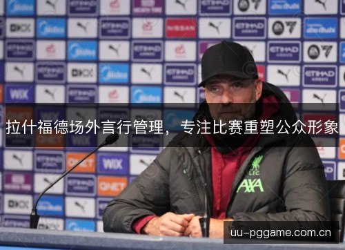 拉什福德场外言行管理,专注比赛重塑公众形象 拉什福德场外言行管理,专注比赛重塑公众形象