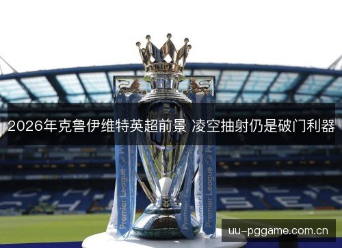 2026年克鲁伊维特英超前景 凌空抽射仍是破门利器 2026年克鲁伊维特英超前景 凌空抽射仍是破门利器